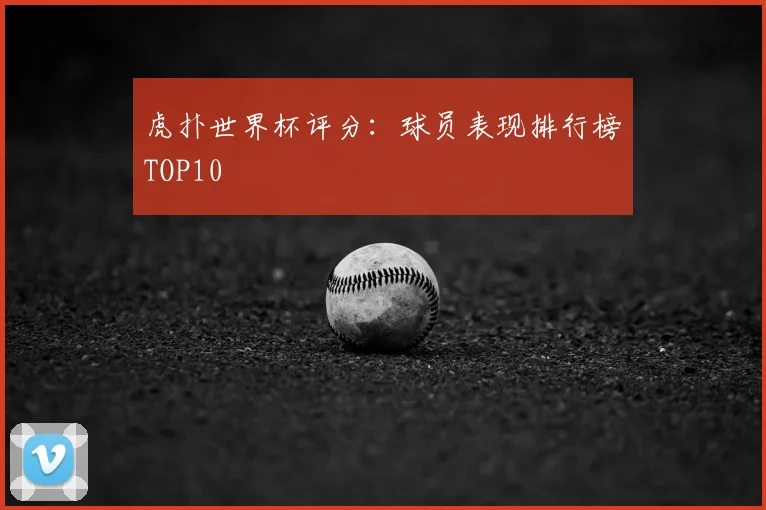 虎扑世界杯评分：球员表现排行榜TOP10