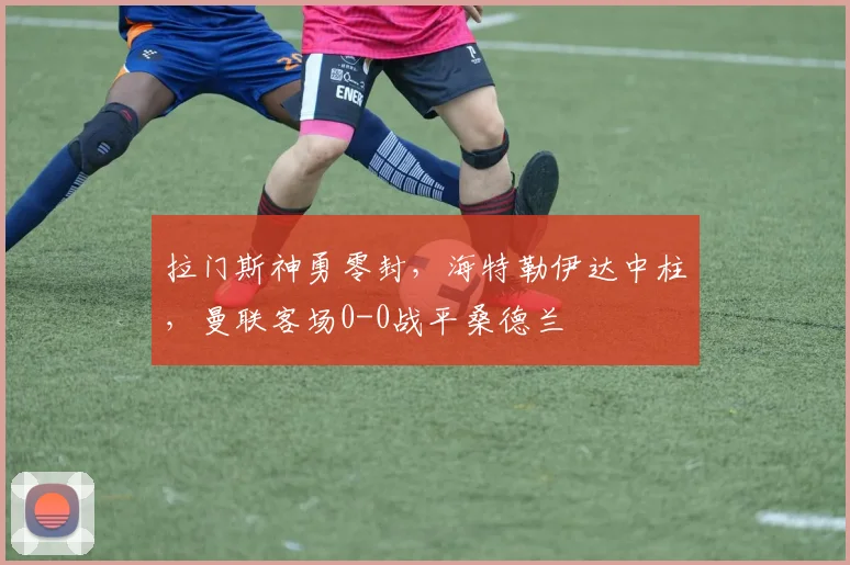 拉门斯神勇零封,海特勒伊达中柱,曼联客场0-0战平桑德兰