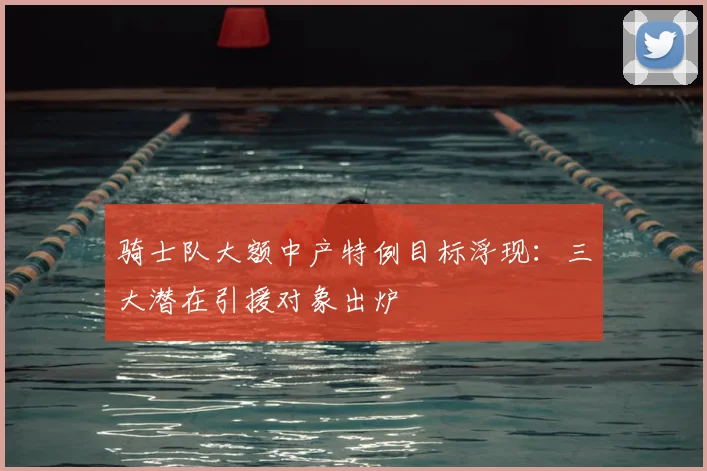 骑士队大额中产特例目标浮现:三大潜在引援对象出炉