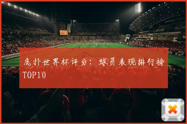 虎扑世界杯评分:球员表现排行榜TOP10