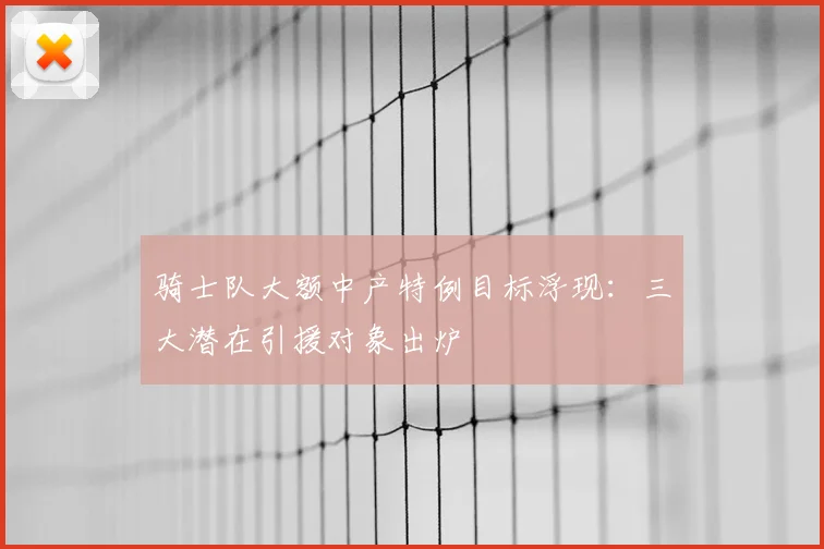 骑士队大额中产特例目标浮现：三大潜在引援对象出炉
