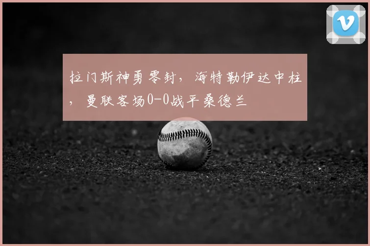 拉门斯神勇零封，海特勒伊达中柱，曼联客场0-0战平桑德兰