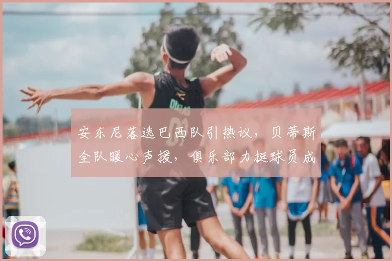 安东尼落选巴西队引热议,贝蒂斯全队暖心声援,俱乐部力挺球员成典范